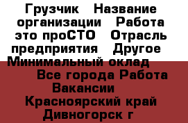 Грузчик › Название организации ­ Работа-это проСТО › Отрасль предприятия ­ Другое › Минимальный оклад ­ 26 000 - Все города Работа » Вакансии   . Красноярский край,Дивногорск г.